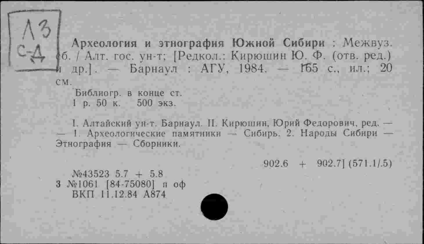 ﻿№ с-д
Археология и этнография Южной Сибири : Межвуз. б. / Алт. гос. ун-т; [Редкол.: Кирюшин Ю. Ф. (отв. ред.) др.]. — Барнаул : АГУ, 1984. — ҐБ5 с., ил.; 20
см.
Библиогр. в конце ст.
1 р. 50 к. 500 экз.
I. Алтайский ун-т. Барнаул. II. Кирюшин, Юрий Федорович, ред. — — 1. Археологические памятники — Сибирь. 2. Народы Сибири — Этнография — Сборники.
№43523 5.7 + 5.8
3 №1061 [84-75080] п оф ВКП 11.12.84 А874
902.6 + 902.7] (571.1/.5)